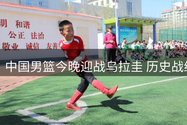 中国男篮今晚迎战乌拉圭 历史战绩仅奥运会一役