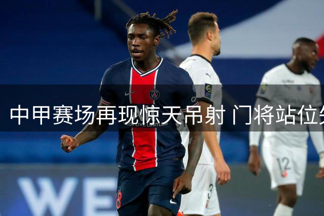 中甲赛场再现惊天吊射 门将站位失误酿苦果