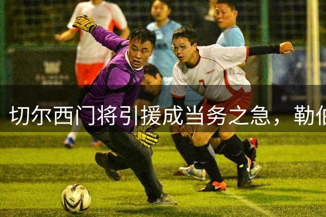 切尔西门将引援成当务之急，勒伯夫力谏阿隆索强化后防
