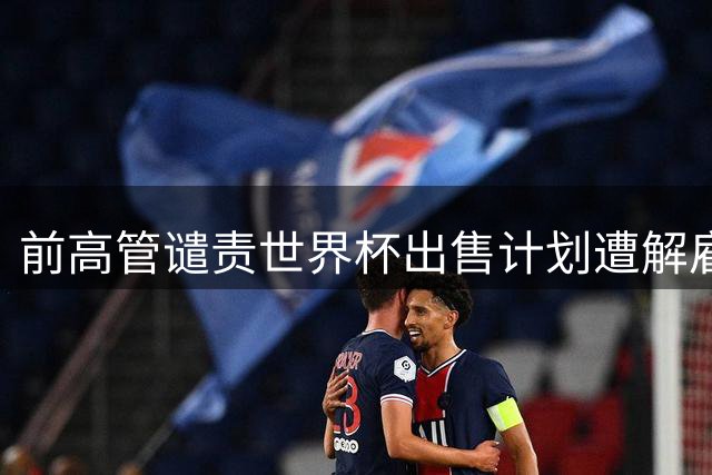 前高管谴责世界杯出售计划遭解雇 强调坚持原则