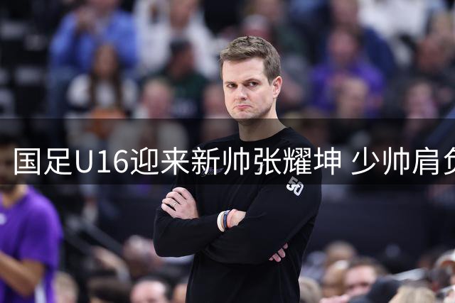国足U16迎来新帅张耀坤 少帅肩负冲击世少赛重任