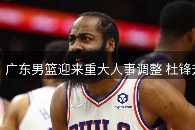 广东男篮迎来重大人事调整 杜锋升任总教练开启新征程