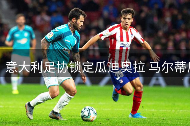 意大利足协锁定瓜迪奥拉 马尔蒂尼亲赴巴萨交涉