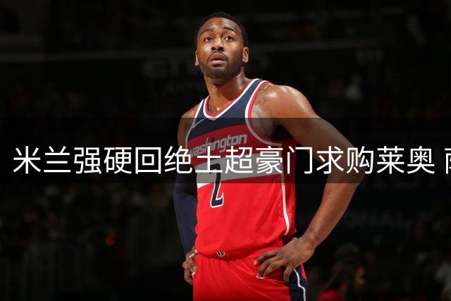 米兰强硬回绝土超豪门求购莱奥 萨拉赫转会谈判进入倒计时