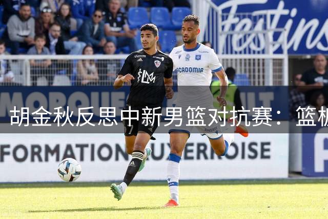 胡金秋反思中新男篮对抗赛：篮板短板凸显 亟待十日提升