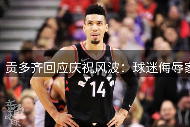 贡多齐回应庆祝风波：球迷侮辱家人引发对峙