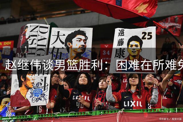 赵继伟谈男篮胜利：困难在所难免，齐心协力是关键