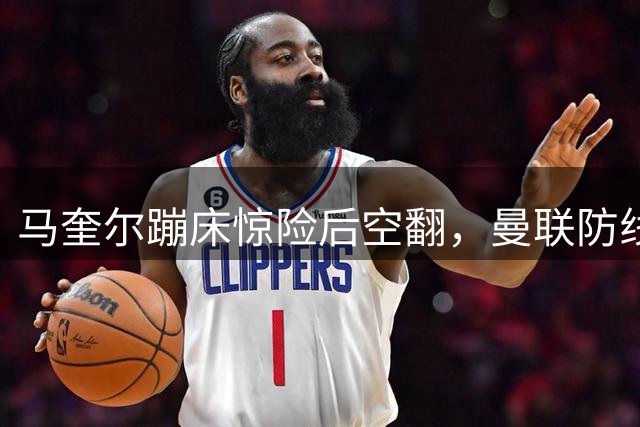 马奎尔蹦床惊险后空翻，曼联防线伤兵潮引球迷集体焦虑