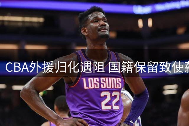 CBA外援归化遇阻 国籍保留致使薪资要求水涨船高